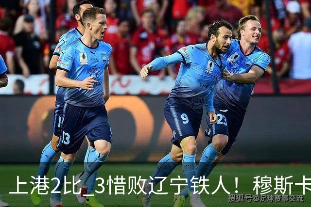 上港2比 3惜败辽宁铁人！穆斯卡特直点名批评一人，引发热议