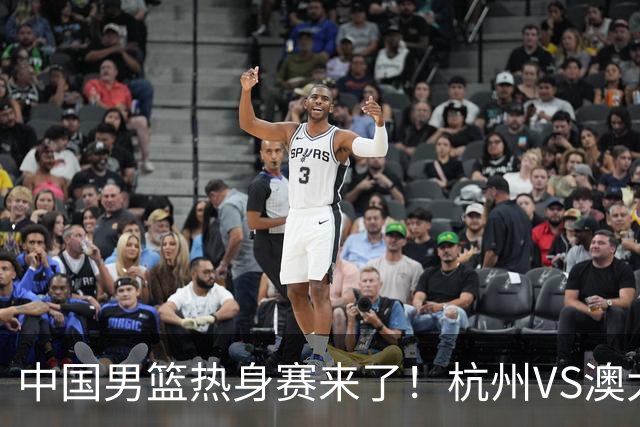 中国男篮热身赛来了！杭州VS澳大利亚 三大平台免费直播 杨瀚森缺席