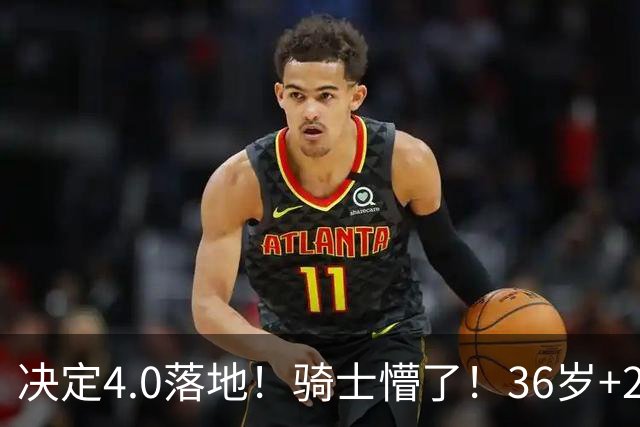 决定4.0落地！骑士懵了！36岁+23岁！新目标来了？