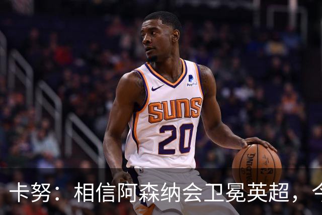 卡努：相信阿森纳会卫冕英超，今年也该轮到枪手夺得欧冠了