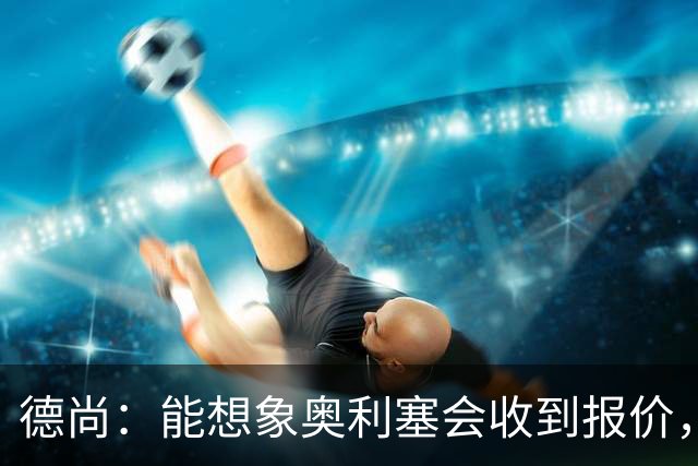 德尚：能想象奥利塞会收到报价，是走是留没有绝对的好坏选择