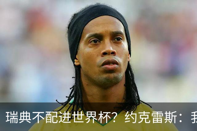 瑞典不配进世界杯？约克雷斯：我们凭实力进的，首战就5-1赢了