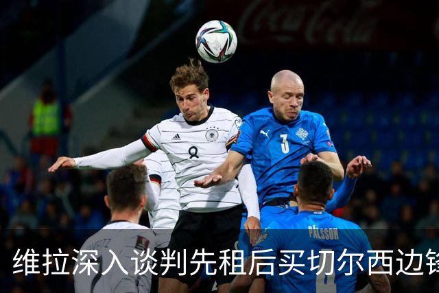 维拉深入谈判先租后买切尔西边锋加纳乔，埃梅里强力推动