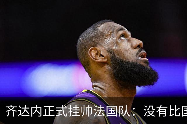 齐达内正式挂帅法国队：没有比国家队更伟大的了