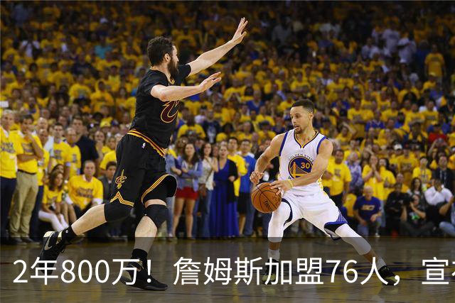 2年800万！詹姆斯加盟76人，宣布两年后退役！联盟格局又变了