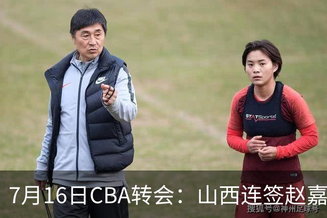 7月16日CBA转会：山西连签赵嘉仁王俊杰追胡金秋，广东达卡里到位广州超市开张